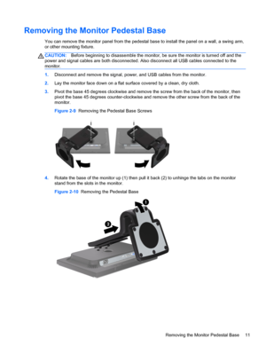 Page 17Removing the Monitor Pedestal Base
You can remove the monitor panel from the pedestal base to install the panel on a wall, a swing arm,
or other mounting fixture.
CAUTION:Before beginning to disassemble the monitor, be sure the monitor is turned off and the
power and signal cables are both disconnected. Also disconnect all USB cables connected to the
monitor.
1.Disconnect and remove the signal, power, and USB cables from the monitor.
2.Lay the monitor face down on a flat surface covered by a clean, dry...