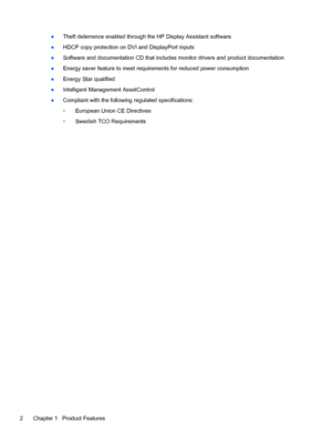 Page 8●Theft deterrence enabled through the HP Display Assistant software
●HDCP copy protection on DVI and DisplayPort inputs
●Software and documentation CD that includes monitor drivers and product documentation
●Energy saver feature to meet requirements for reduced power consumption
●Energy Star qualified
●Intelligent Management AssetControl
●Compliant with the following regulated specifications:
◦European Union CE Directives
◦Swedish TCO Requirements
2 Chapter 1   Product Features
 