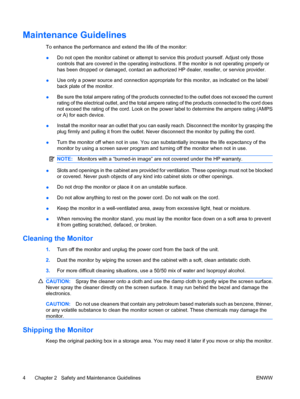 Page 12Maintenance Guidelines
To enhance the performance and extend the life of the monitor:
●Do not open the monitor cabinet or attempt to service this product yourself. Adjust only those
controls that are covered in the operating instructions. If the monitor is not operating properly or
has been dropped or damaged, contact an authorized HP dealer, reseller, or service provider.
●Use only a power source and connection appropriate for this monitor, as indicated on the label/
back plate of the monitor.
●Be sure...