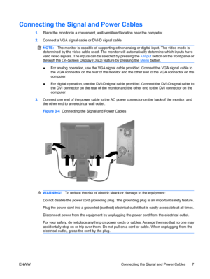 Page 15Connecting the Signal and Power Cables
1.Place the monitor in a convenient, well-ventilated location near the computer.
2.Connect a VGA signal cable or DVI-D signal cable.
NOTE:The monitor is capable of supporting either analog or digital input. The video mode is
determined by the video cable used. The monitor will automatically determine which inputs have
valid video signals. The inputs can be selected by pressing the +/Input button on the front panel or
through the On-Screen Display (OSD) feature by...