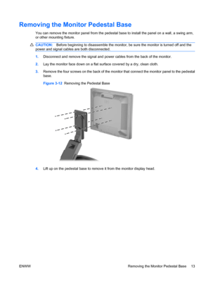 Page 21Removing the Monitor Pedestal Base
You can remove the monitor panel from the pedestal base to install the panel on a wall, a swing arm,
or other mounting fixture.
CAUTION:Before beginning to disassemble the monitor, be sure the monitor is turned off and the
power and signal cables are both disconnected.
1.Disconnect and remove the signal and power cables from the back of the monitor.
2.Lay the monitor face down on a flat surface covered by a dry, clean cloth.
3.Remove the four screws on the back of the...