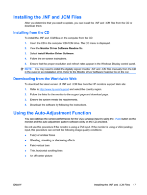 Page 25Installing the .INF and .ICM Files
After you determine that you need to update, you can install the .INF and .ICM files from the CD or
download them.
Installing from the CD
To install the .INF and .ICM files on the computer from the CD:
1.Insert the CD in the computer CD-ROM drive. The CD menu is displayed.
2.View the Monitor Driver Software Readme file.
3.Select Install Monitor Driver Software.
4.Follow the on-screen instructions.
5.Ensure that the proper resolution and refresh rates appear in the...