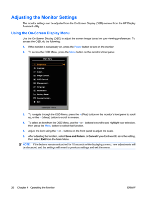 Page 28Adjusting the Monitor Settings
The monitor settings can be adjusted from the On-Screen Display (OSD) menu or from the HP Display
Assistant utility.
Using the On-Screen Display Menu
Use the On-Screen Display (OSD) to adjust the screen image based on your viewing preferences. To
access the OSD, do the following:
1.If the monitor is not already on, press the Power button to turn on the monitor.
2.To access the OSD Menu, press the Menu button on the monitor’s front panel.
3.To navigate through the OSD Menu,...