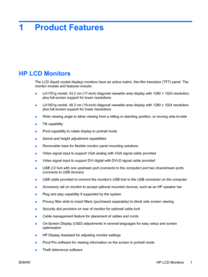 Page 91 Product Features
HP LCD Monitors
The LCD (liquid crystal display) monitors have an active matrix, thin-film transistor (TFT) panel. The
monitor models and features include:
●LA1751g model, 43.2 cm (17-inch) diagonal viewable area display with 1280 × 1024 resolution,
plus full-screen support for lower resolutions
●LA1951g model, 48.3 cm (19-inch) diagonal viewable area display with 1280 x 1024 resolution,
plus full-screen support for lower resolutions
●Wide viewing angle to allow viewing from a sitting...