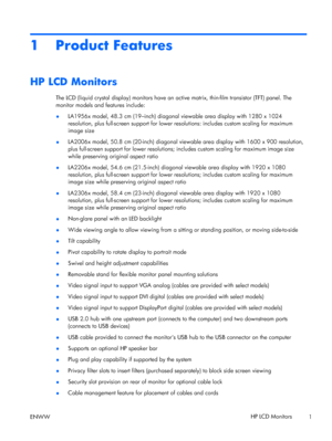 Page 71 Product Features
HP LCD Monitors
The LCD (liquid crystal display) monitors have an active matrix, thin-film transistor (TFT) panel. The
monitor models and features include:
●LA1956x model, 48.3 cm (19–inch) diagonal viewable area display with 1280 x 1024
resolution, plus full-screen support for lower resolutions: includes custom scaling for maximum
image size
●LA2006x model, 50.8 cm (20-inch) diagonal viewable area display with 1600 x 900 resolution,
plus full-screen support for lower resolutions;...