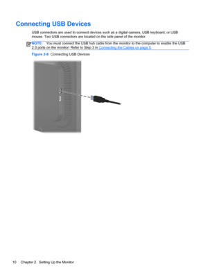 Page 16Connecting USB Devices
USB connectors are used to connect devices such as a digital camera, USB keyboard, or USB
mouse. Two USB connectors are located on the side panel of the monitor.
NOTE:You must connect the USB hub cable from the monitor to the computer to enable the USB
2.0 ports on the monitor. Refer to Step 3 in 
Connecting the Cables on page 5.
Figure 2-8  Connecting USB Devices
10 Chapter 2   Setting Up the Monitor
 