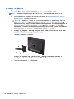 Page 18Mounting the Monitor
The monitor panel can be attached to a wall, swing arm, or other mounting fixture.
NOTE:This apparatus is intended to be supported by UL or CSA Listed wall mount bracket.
1.Remove the monitor panel from the pedestal base. Refer to Removing the Monitor Pedestal
Base on page 11 in the previous section.
CAUTION:This monitor supports the VESA industry standard 100 mm mounting holes. To
attach a third-party mounting solution to the monitor, four 4 mm, 0.7 pitch, and 10 mm long
screws are...