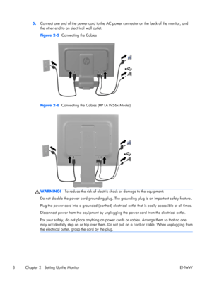 Page 145.Connect one end of the power cord to the AC power connector on the back of the monitor, and
the other end to an electrical wall outlet.
Figure 2-5  Connecting the Cables
Figure 2-6  Connecting the Cables (HP LA1956x Model)
WARNING!To reduce the risk of electric shock or damage to the equipment:
Do not disable the power cord grounding plug. The grounding plug is an important safety feature.
Plug the power cord into a grounded (earthed) electrical outlet that is easily accessible at all times.
Disconnect...