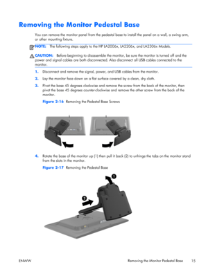 Page 21Removing the Monitor Pedestal Base
You can remove the monitor panel from the pedestal base to install the panel on a wall, a swing arm,
or other mounting fixture.
NOTE:The following steps apply to the HP LA2006x, LA2206x, and LA2306x Models.
CAUTION:Before beginning to disassemble the monitor, be sure the monitor is turned off and the
power and signal cables are both disconnected. Also disconnect all USB cables connected to the
monitor.
1.Disconnect and remove the signal, power, and USB cables from the...