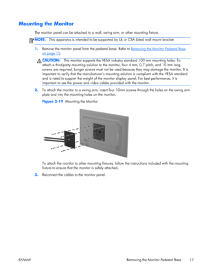 Page 23Mounting the Monitor
The monitor panel can be attached to a wall, swing arm, or other mounting fixture.
NOTE:This apparatus is intended to be supported by UL or CSA Listed wall mount bracket.
1.Remove the monitor panel from the pedestal base. Refer to Removing the Monitor Pedestal Base
on page 15.
CAUTION:This monitor supports the VESA industry standard 100 mm mounting holes. To
attach a third-party mounting solution to the monitor, four 4 mm, 0.7 pitch, and 10 mm long
screws are required. Longer screws...