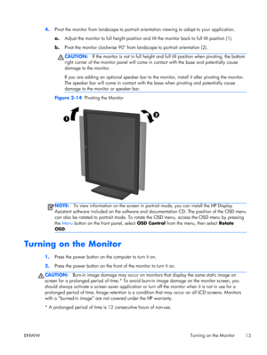 Page 194.Pivot the monitor from landscape to portrait orientation viewing to adapt to your application.
a.Adjust the monitor to full height position and tilt the monitor back to full tilt position (1).
b.Pivot the monitor clockwise 90° from landscape to portrait orientation (2).
CAUTION:If the monitor is not in full height and full tilt position when pivoting, the bottom
right corner of the monitor panel will come in contact with the base and potentially cause
damage to the monitor.
If you are adding an...