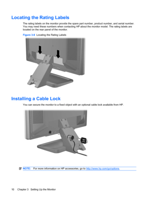 Page 18Locating the Rating Labels
The rating labels on the monitor provide the spare part number, product number, and serial number.
You may need these numbers when contacting HP about the monitor model. The rating labels are
located on the rear panel of the monitor.
Figure 3-8  Locating the Rating Labels
Installing a Cable Lock
You can secure the monitor to a fixed object with an optional cable lock available from HP.
NOTE:For more information on HP accessories, go to http://www.hp.com/go/options.
10 Chapter 3...