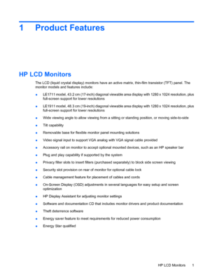 Page 91 Product Features
HP LCD Monitors
The LCD (liquid crystal display) monitors have an active matrix, thin-film transistor (TFT) panel. The
monitor models and features include:
●LE1711 model, 43.2 cm (17-inch) diagonal viewable area display with 1280 x 1024 resolution, plus
full-screen support for lower resolutions
●LE1911 model, 48.3 cm (19-inch) diagonal viewable area display with 1280 x 1024 resolution, plus
full-screen support for lower resolutions
●Wide viewing angle to allow viewing from a sitting or...