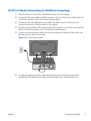 Page 15LE1851wt Model (Connecting for MultiSeat Computing)
1.Place the monitor in a convenient, well-ventilated location near the computer.
2.Connect the VGA signal cable to the VGA connector on the rear of the monitor and the other end
to the VGA connector on the T150 multiseat computing device.
3.Connect one end of the USB cable (not provided) to the USB connector on the monitor and
connect the other end to a USB connector on the computer.
4.Connect one end of the DC to DC cable to the DC OUT connector on the...