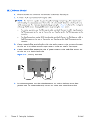 Page 16LE2001wm Model
1.Place the monitor in a convenient, well-ventilated location near the computer.
2.Connect a VGA signal cable or DVI-D signal cable.
NOTE:The monitor is capable of supporting either analog or digital input. The video mode is
determined by the video cable used. The monitor will automatically determine which inputs have
valid video signals. The inputs can be selected by pressing the +/Source button on the front panel
or through the On-Screen Display (OSD) feature by pressing the Menu...