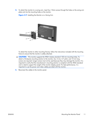 Page 194.To attach the monitor to a swing arm, insert four 10mm screws through the holes on the swing arm
plate and into the mounting holes on the monitor.
Figure 3-9  Installing the Monitor on a Swing Arm
To attach the monitor to other mounting fixtures, follow the instructions included with the mounting
fixture to ensure that the monitor is safely attached.
CAUTION:This monitor supports the VESA industry standard 100 mm mounting holes. To
attach a third-party mounting solution to the monitor, four 4 mm, 0.7...