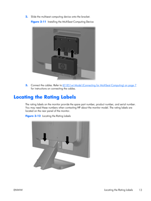 Page 212.Slide the multiseat computing device onto the bracket.
Figure 3-11  Installing the MultiSeat Computing Device
3.Connect the cables. Refer to LE1851wt Model (Connecting for MultiSeat Computing) on page 7
for instructions on connecting the cables.
Locating the Rating Labels
The rating labels on the monitor provide the spare part number, product number, and serial number.
You may need these numbers when contacting HP about the monitor model. The rating labels are
located on the rear panel of the monitor....