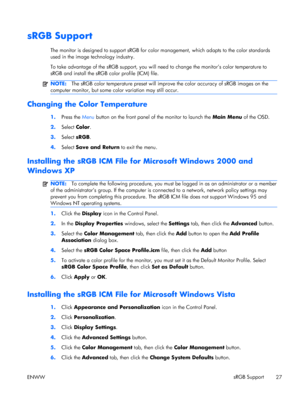 Page 35sRGB Support
The monitor is designed to support sRGB for color management, which adapts to the color standards
used in the image technology industry.
To take advantage of the sRGB support, you will need to change the monitor’s color temperature to
sRGB and install the sRGB color profile (ICM) file.
NOTE:The sRGB color temperature preset will improve the color accuracy of sRGB images on the
computer monitor, but some color variation may still occur.
Changing the Color Temperature
1.Press the Menu button...