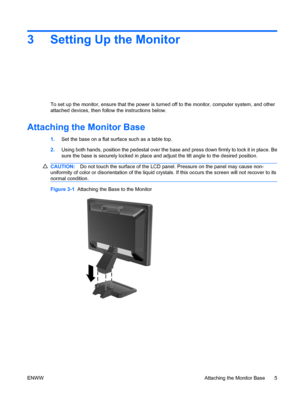 Page 11
3 Setting Up the Monitor
To set up the monitor, ensure that the power is turned off to the monitor, computer system, and other
attached devices, then follow the instructions below.
Attaching the Monitor Base
1.Set the base on a flat surface such as a table top.
2. Using both hands, position the pedestal over the base  and press down firmly to lock it in place. Be
sure the base is securely locked in place and  adjust the tilt angle to the desired position.
CAUTION:Do not touch the surface of the LCD...