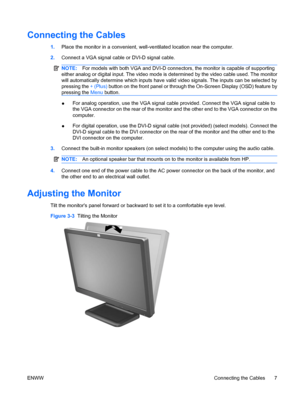 Page 13
Connecting the Cables
1.Place the monitor in a convenient, well-ventilated location near the computer.
2. Connect a VGA signal cable or DVI-D signal cable.
NOTE: For models with both VGA and DVI-D connec tors, the monitor is capable of supporting
either analog or digital input. The video mode is  determined by the video cable used. The monitor
will automatically determine which inputs have valid video signals. The inputs can be selected by
pressing the  + (Plus) button on the front panel or through the...