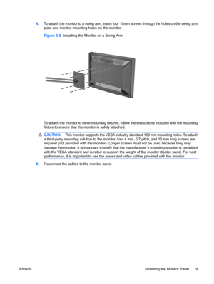 Page 15
4.To attach the monitor to a swing arm, insert four 10mm screws through the holes on the swing arm
plate and into the mounting holes on the monitor.
Figure 3-5   Installing the Monitor on a Swing Arm
To attach the monitor to other mounting fixtures,  follow the instructions included with the mounting
fixture to ensure that the  monitor is safely attached.
CAUTION:This monitor suppor ts the VESA industry standard 10 0 mm mounting holes. To attach
a third-party mounting solution to the monitor,  four 4...