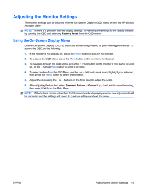 Page 21
Adjusting the Monitor Settings
The monitor settings can be adjusted from the On-Screen Display (OSD) menu or from the HP Display
Assistant utility.
NOTE:If there is a problem with the display settings,  try resetting the settings to the factory defaults
by opening the OSD and selecting  Factory Reset from the OSD menu.
Using the On-Screen Display Menu
Use the On-Screen Display (OSD) to adjust the screen image based on your viewing preferences. To
access the OSD, do the following:
1.If the monitor is not...