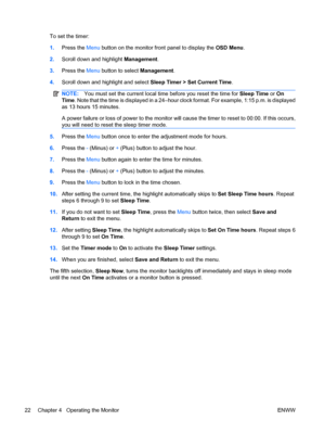 Page 28
To set the timer:
1.Press the  Menu button on the monitor front panel to display the  OSD Menu.
2. Scroll down and highlight  Management.
3. Press the  Menu button to select  Management.
4. Scroll down and highlight and select  Sleep Timer > Set Current Time.
NOTE:You must set the current local time  before you reset the time for Sleep Time or On
Time . Note that the time is displayed in a 24–hour clock format. For example, 1:15 p.m. is displayed
as 13 hours 15 minutes.
A power failure or loss of  power...