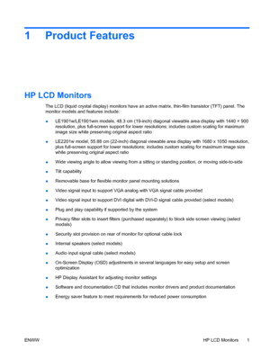 Page 7
1 Product Features
HP LCD Monitors
The LCD (liquid crystal display) monitors have an active matrix, thin-film transistor (TFT) panel. The
monitor models and features include:
● LE190
1
w/LE1901 wm models, 48.3 cm (19-inch) diagonal viewable area display with 1440 × 900

resolution, plus full-screen support for lower re solutions; includes custom scaling for maximum
image size while preserving original aspect ratio
● LE220
1
w model, 55.88 cm (22-inch) diagonal viewable area display with 1680 x 1050...