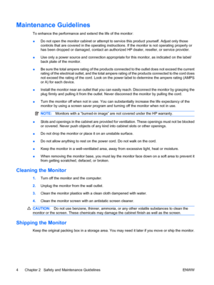 Page 10
Maintenance Guidelines
To enhance the performance and extend the life of the monitor:
● Do not open the monitor cabinet or attempt to se
rvice this product yourself. Adjust only those
controls that are covered in the operating instruct ions. If the monitor is not operating properly or
has been dropped or damaged, contact an authoriz ed HP dealer, reseller, or service provider.
● Use only a power source and connection appropriate
 for this monitor, as indicated on the label/
back plate of the monitor.
●...