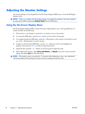 Page 26Adjusting the Monitor Settings
The monitor settings can be adjusted from the On-Screen Display (OSD) menu or from the HP Display
Assistant utility.
NOTE:If there is a problem with the display settings, try resetting the settings to the factory defaults
by opening the OSD and selecting Factory Reset from the OSD menu.
Using the On-Screen Display Menu
Use the On-Screen Display (OSD) to adjust the screen image based on your viewing preferences. To
access the OSD, do the following:
1.If the monitor is not...