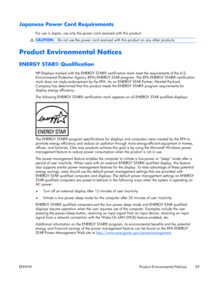 Page 47Japanese Power Cord Requirements
For use in Japan, use only the power cord received with this product.
CAUTION:Do not use the power cord received with this product on any other products.
Product Environmental Notices
ENERGY STAR® Qualification
HP Displays marked with the ENERGY STAR® certification mark meet the requirements of the U.S.
Environmental Protection Agency (EPA) ENERGY STAR program. The EPA ENERGY STAR® certification
mark does not imply endorsement by the EPA. As an ENERGY STAR Partner,...