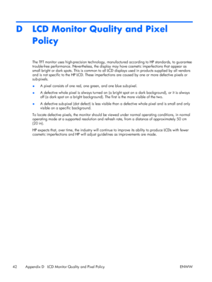 Page 50D LCD Monitor Quality and Pixel
Policy
The TFT monitor uses high-precision technology, manufactured according to HP standards, to guarantee
trouble-free performance. Nevertheless, the display may have cosmetic imperfections that appear as
small bright or dark spots. This is common to all LCD displays used in products supplied by all vendors
and is not specific to the HP LCD. These imperfections are caused by one or more defective pixels or
sub-pixels.
●A pixel consists of one red, one green, and one blue...