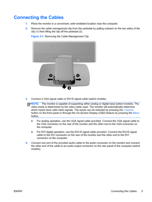 Page 11Connecting the Cables
1.Place the monitor in a convenient, well-ventilated location near the computer.
2.Remove the cable management clip from the pedestal by pulling outward on the two sides of the
clip (1) then lifting the clip off the pedestal (2).
Figure 2-3  Removing the Cable Management Clip
3.Connect a VGA signal cable or DVI-D signal cable (select models).
NOTE:The monitor is capable of supporting either analog or digital input (select models). The
video mode is determined by the video cable...