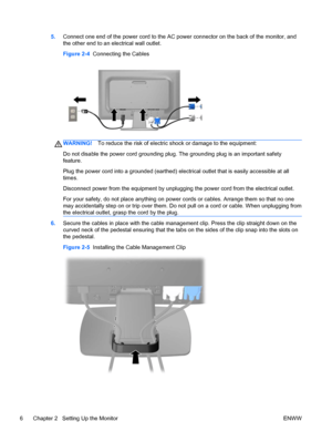 Page 125.Connect one end of the power cord to the AC power connector on the back of the monitor, and
the other end to an electrical wall outlet.
Figure 2-4  Connecting the Cables
WARNING!To reduce the risk of electric shock or damage to the equipment:
Do not disable the power cord grounding plug. The grounding plug is an important safety
feature.
Plug the power cord into a grounded (earthed) electrical outlet that is easily accessible at all
times.
Disconnect power from the equipment by unplugging the power...