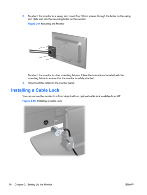 Page 162.To attach the monitor to a swing arm, insert four 10mm screws through the holes on the swing
arm plate and into the mounting holes on the monitor.
Figure 2-9  Mounting the Monitor
To attach the monitor to other mounting fixtures, follow the instructions included with the
mounting fixture to ensure that the monitor is safely attached.
3.Reconnect the cables to the monitor panel.
Installing a Cable Lock
You can secure the monitor to a fixed object with an optional cable lock available from HP.
Figure...