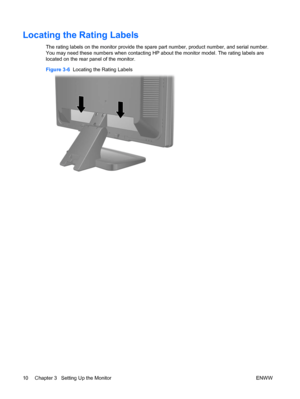 Page 16
Locating the Rating Labels
The rating labels on the monitor provide the spare part number, product number, and serial number.
You may need these numbers when contacting HP about the monitor model. The rating labels are
located on the rear panel of the monitor.
Figure 3-6   Locating the Rating Labels
10 Chapter 3   Setting Up the Monitor ENWW
 