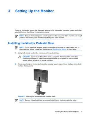 Page 11ENWW
3  Setting Up the Monitor 
To set up the monitor, ensure that the power is turned off to the monitor, computer system, and other 
attached devices, then follow the instructions below. 
NOTE  Be sure the master power switch,  located on the rear panel of the monitor, is in the off 
position. The master power switch turns off all power to the monitor. 
Installing the Monitor Pedestal Base
 
NOTE  Do not install the pedestal base if the monitor  will be used on a wall, swing arm, or 
other mounting...