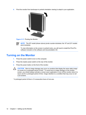 Page 18ENWW
4. Pivot the monitor from landscape to portrait orientation viewing to adapt to your application. 
Figure 3-11   Pivoting the Monitor 
NOTE The 20" model (shown above) pivots counter-clockwise; the 19" and 24" models 
pivot clockwise. 
To view information on the screen in portrait mode, you will need to install the Pivot Pro 
software included on the software and documentation CD. 
Turning on the Monitor 
CAUTION  Burn-in image damage may occur on monitors that display the same static...