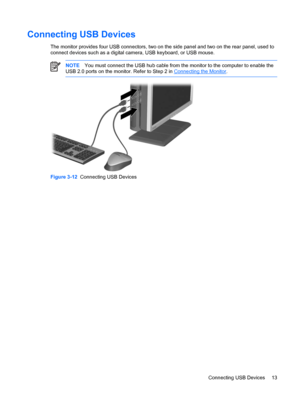 Page 19ENWW
Connecting USB Devices 
The monitor provides four USB connectors, two on the side panel and two on the rear panel, used to 
connect devices such as a digital camera, USB keyboard, or USB mouse. 
NOTE You must connect the USB hub cable from  the monitor to the computer to enable the 
USB 2.0 ports on the monitor.  Refer to Step 2 in Connecting the Monitor . 
Figure 3-12 Connecting USB Devices 
Connecting USB Devices  13 
 