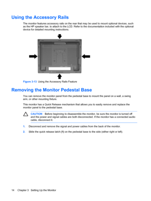 Page 20ENWW
Using the Accessory Rails 
The monitor features accessory rails on the rear that may be used to mount optional devices, such 
as the HP speaker bar, to attach to the  LCD. Refer to the documentation included with the optional 
device for detailed mounting instructions. 
Figure 3-13   Using the Accessory Rails Feature 
Removing the Monitor Pedestal Base 
You can remove the monitor panel from the pedestal base to mount the panel on a wall, a swing 
arm, or other mounting fixture. 
This monitor has a...