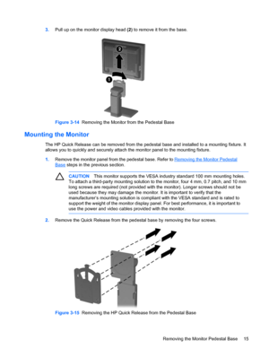 Page 21ENWW
3. Pull up on the monitor display head (2)  to remove it from the base. 
Figure 3-14  Removing the Monitor from the Pedestal Base 
Mounting the Monitor 
The HP Quick Release can be removed from the pedestal base and installed to a mounting fixture. It 
allows you to quickly and securely attach the monitor panel to the mounting fixture. 
CAUTION  This monitor supports the VESA industry standard 100 mm mounting holes. 
To attach a third-party mounting solution to the monitor,  four 4 mm, 0.7 pitch,...