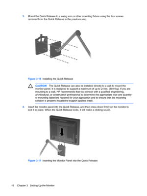 Page 22ENWW
3. Mount the Quick Release to a swing arm or other mounting fixture using the four screws 
removed from the Quick Release in the previous step. 
Figure 3-16   Installing the Quick Release 
CAUTION  The Quick Release can also be installed directly to a wall to mount the 
monitor panel. It is designed to support a maximum of  up to 24 lbs. (10.9 kg). If you are 
mounting to a wall, HP recommends that you consult with a qualified engineering, 
architectural, or construction professional to determine...