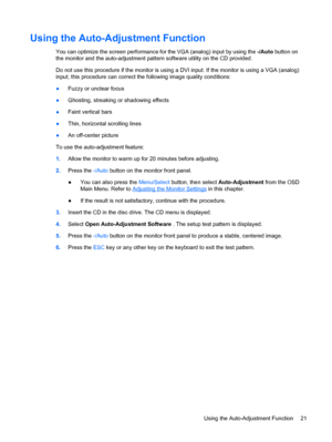 Page 27ENWW
Using the Auto-Adjustment Function 
You can optimize the screen performance for the VGA (analog) input by using the -/Auto button on 
the monitor and the auto-adjustment pattern software utility on the CD provided. 
Do not use this procedure if the monitor is using a DVI input. If the monitor is using a VGA (analog) 
input, this procedure can correct the following image quality conditions: 
●	 
 