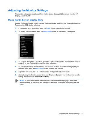 Page 29ENWW
Adjusting the Monitor Settings 
The monitor settings can be adjusted from the On-Screen Display (OSD) menu or from the HP 
Display Assistant utility. 
Using the On-Screen Display Menu 
Use the On-Screen Display (OSD) to adjust the screen image based on your viewing preferences. 
To access the OSD, do the following: 
NOTE  If the buttons remain untouched for 10 seconds while displaying a menu, new 
adjustments will be discarded and the settings will  revert to previous settings and exit the 
menu....