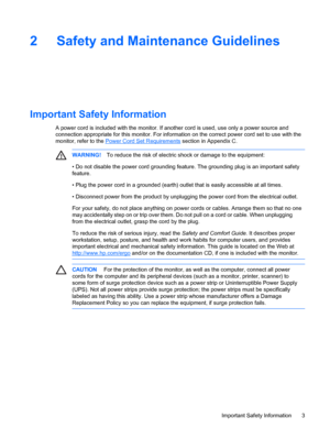 Page 9ENWW
2  Safety and Maintenance Guidelines 
Important Safety Information 
A power cord is included with the monitor. If another cord is used, use only a power source and 
connection appropriate for this monitor. For  information on the correct power cord set to use with the 
monitor, refer to the  Power Cord Set Requirements  section in Appendix C. 
WARNING!  To reduce the risk of electric  shock or damage to the equipment: 
• 
CAUTION  For the protection of the monitor, as well as the computer, connect...