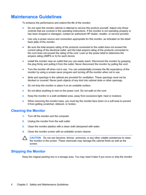 Page 10ENWW
Maintenance Guidelines 
To enhance the performance and extend the life of the monitor: 
●	 
CAUTION Do not use benzene, thinner, ammonia, or any other volatile substances to clean 
the monitor or the screen. These chemicals may damage the cabinet finish as well as the 
screen. 
Shipping the Monitor 
Keep the original packing box in a storage area. You may  need it later if you move or ship the monitor. 
Chapter 2  Safety and Maintenance Guidelines 4 
 