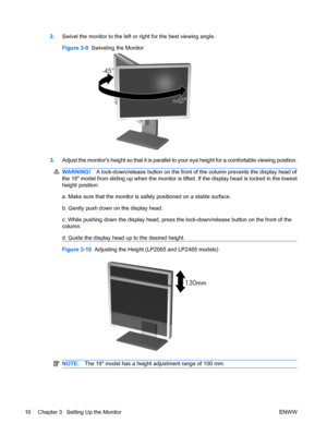 Page 182.Swivel the monitor to the left or right for the best viewing angle.
Figure 3-9  Swiveling the Monitor
3.Adjust the monitors height so that it is parallel to your eye height for a comfortable viewing position.
WARNING!A lock-down/release button on the front of the column prevents the display head of
the 19 model from sliding up when the monitor is lifted. If the display head is locked in the lowest
height position:
a. Make sure that the monitor is safely positioned on a stable surface.
b. Gently push...