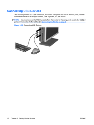 Page 20Connecting USB Devices
The monitor provides four USB connectors, two on the side panel and two on the rear panel, used to
connect devices such as a digital camera, USB keyboard, or USB mouse.
NOTE:You must connect the USB hub cable from the monitor to the computer to enable the USB 2.0
ports on the monitor. Refer to Step 2 in 
Connecting the Monitor on page 8.
Figure 3-12  Connecting USB Devices
12 Chapter 3   Setting Up the Monitor ENWW
 