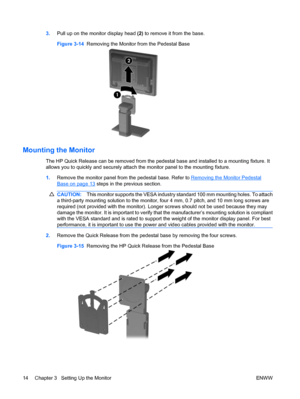 Page 223.Pull up on the monitor display head (2) to remove it from the base.
Figure 3-14  Removing the Monitor from the Pedestal Base
Mounting the Monitor
The HP Quick Release can be removed from the pedestal base and installed to a mounting fixture. It
allows you to quickly and securely attach the monitor panel to the mounting fixture.
1.Remove the monitor panel from the pedestal base. Refer to 
Removing the Monitor Pedestal
Base on page 13 steps in the previous section.
CAUTION:This monitor supports the VESA...