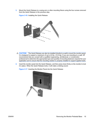 Page 233.Mount the Quick Release to a swing arm or other mounting fixture using the four screws removed
from the Quick Release in the previous step.
Figure 3-16  Installing the Quick Release
CAUTION:The Quick Release can also be installed directly to a wall to mount the monitor panel.
It is designed to support a maximum of up to 24 lbs. (10.9 kg). If you are mounting to a wall, HP
recommends that you consult with a qualified engineering, architectural, or construction
professional to determine the appropriate...